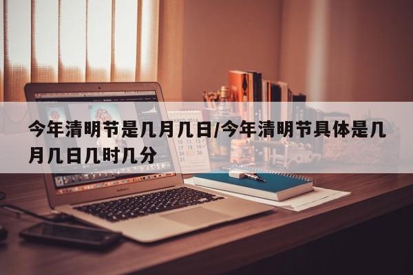 今年清明节是几月几日/今年清明节具体是几月几日几时几分
