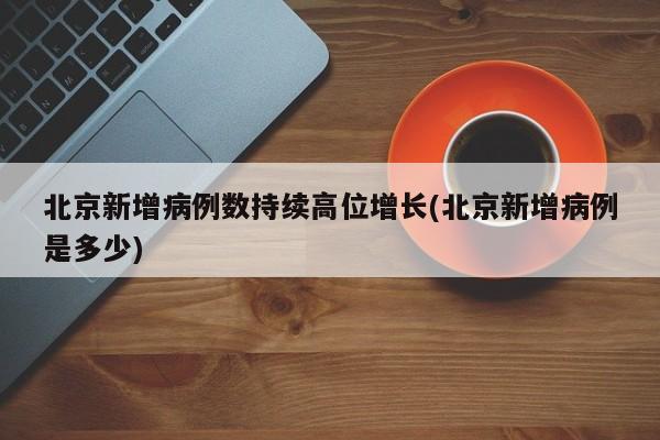 北京新增病例数持续高位增长(北京新增病例是多少)