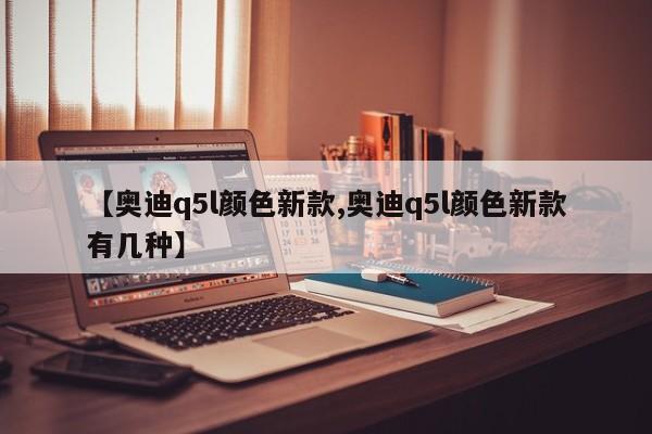 【奥迪q5l颜色新款,奥迪q5l颜色新款有几种】