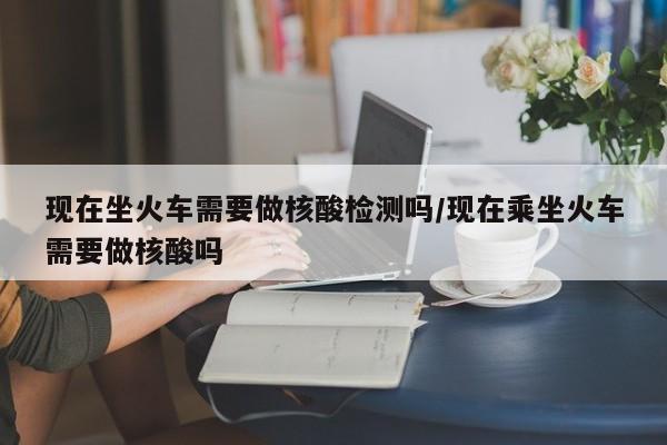 现在坐火车需要做核酸检测吗/现在乘坐火车需要做核酸吗