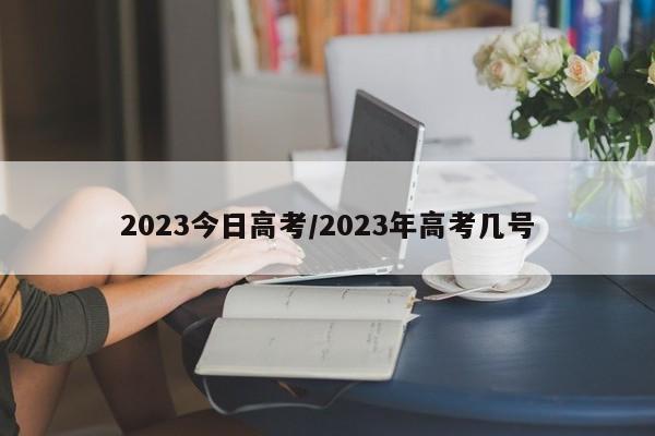 2023今日高考/2023年高考几号