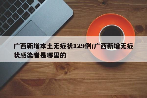 广西新增本土无症状129例/广西新增无症状感染者是哪里的