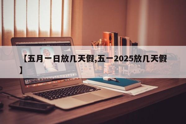 【五月一日放几天假,五一2025放几天假】