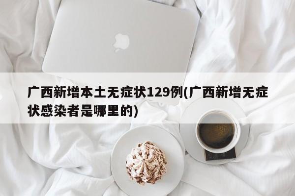 广西新增本土无症状129例(广西新增无症状感染者是哪里的)