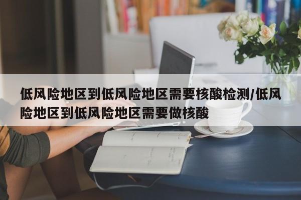 低风险地区到低风险地区需要核酸检测/低风险地区到低风险地区需要做核酸
