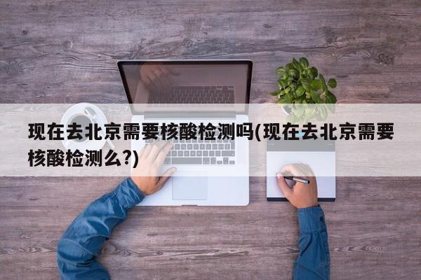 现在去北京需要核酸检测吗(现在去北京需要核酸检测么?)