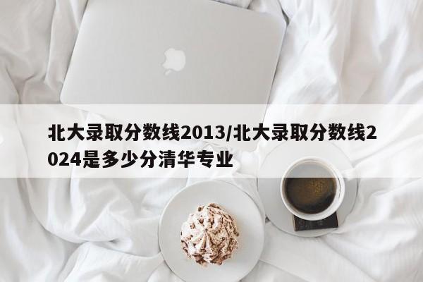 北大录取分数线2013/北大录取分数线2024是多少分清华专业