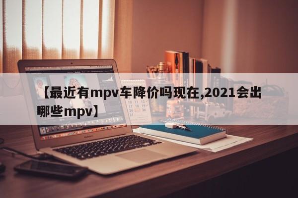 【最近有mpv车降价吗现在,2021会出哪些mpv】