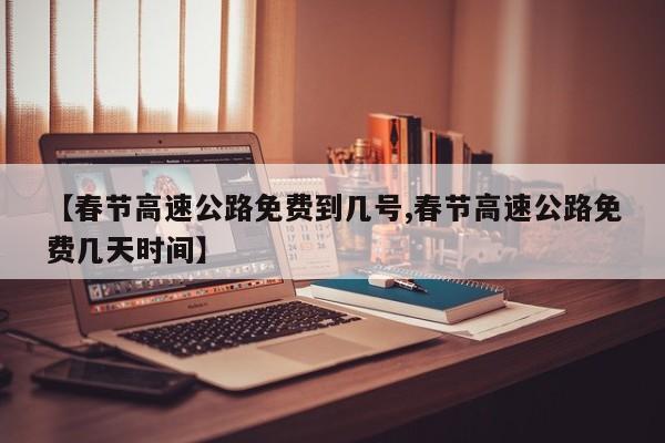 【春节高速公路免费到几号,春节高速公路免费几天时间】