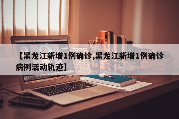 【黑龙江新增1例确诊,黑龙江新增1例确诊病例活动轨迹】