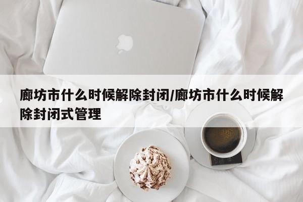 廊坊市什么时候解除封闭/廊坊市什么时候解除封闭式管理