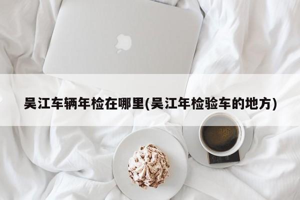 吴江车辆年检在哪里(吴江年检验车的地方)