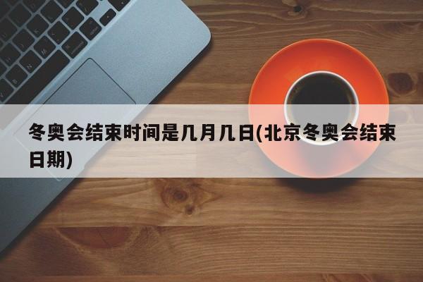 冬奥会结束时间是几月几日(北京冬奥会结束日期)