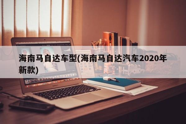 海南马自达车型(海南马自达汽车2020年新款)