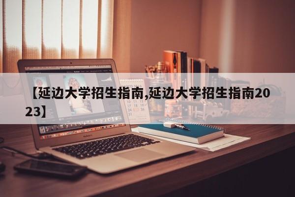 【延边大学招生指南,延边大学招生指南2023】