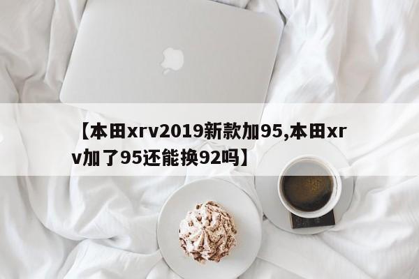 【本田xrv2019新款加95,本田xrv加了95还能换92吗】