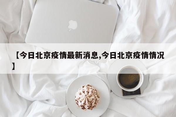 【今日北京疫情最新消息,今日北京疫情情况】