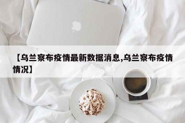 【乌兰察布疫情最新数据消息,乌兰察布疫情情况】