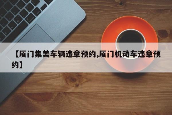 【厦门集美车辆违章预约,厦门机动车违章预约】