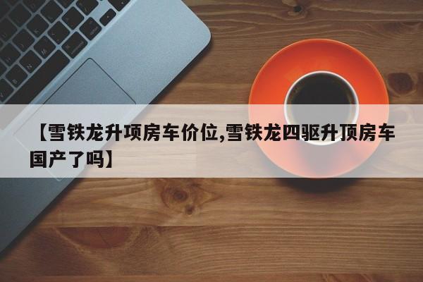 【雪铁龙升项房车价位,雪铁龙四驱升顶房车国产了吗】
