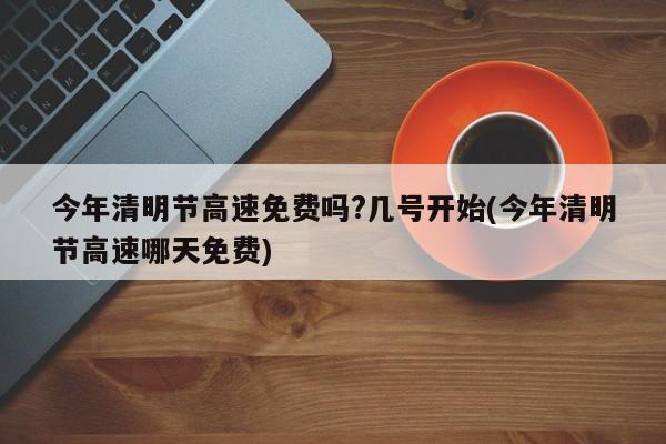 今年清明节高速免费吗?几号开始(今年清明节高速哪天免费)