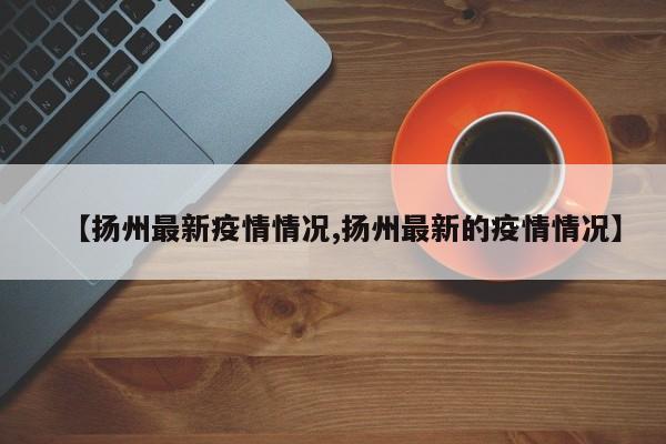 【扬州最新疫情情况,扬州最新的疫情情况】