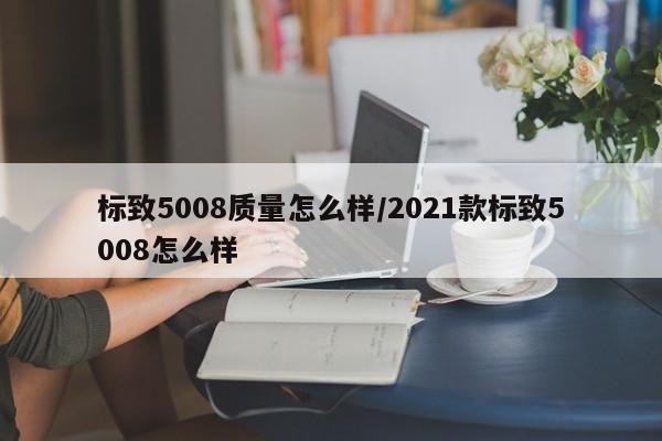 标致5008质量怎么样/2021款标致5008怎么样