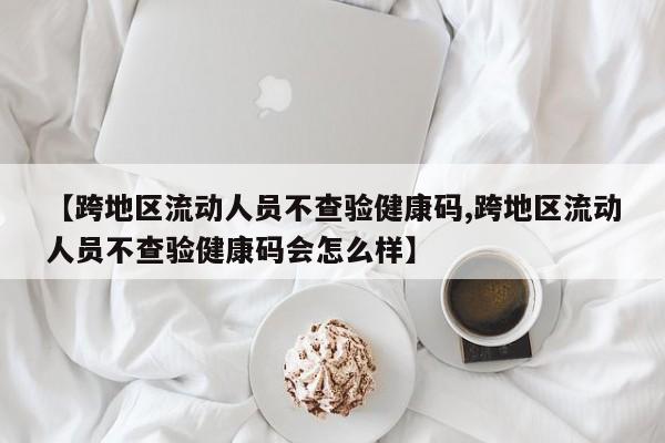 【跨地区流动人员不查验健康码,跨地区流动人员不查验健康码会怎么样】
