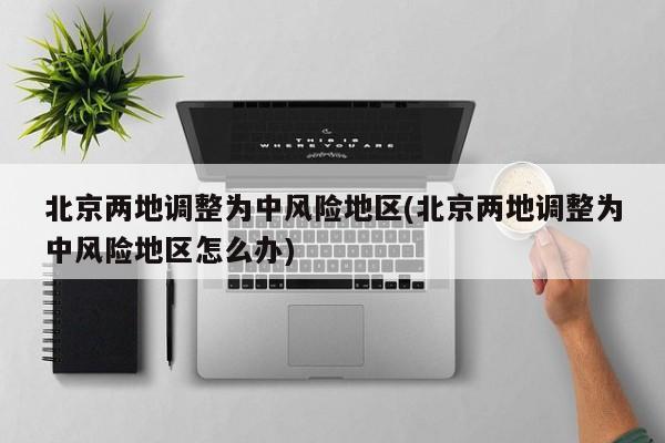 北京两地调整为中风险地区(北京两地调整为中风险地区怎么办)