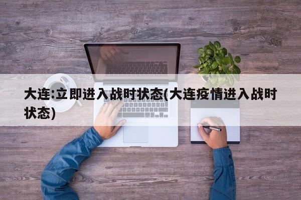 大连:立即进入战时状态(大连疫情进入战时状态)