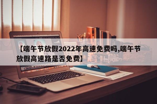 【端午节放假2022年高速免费吗,端午节放假高速路是否免费】