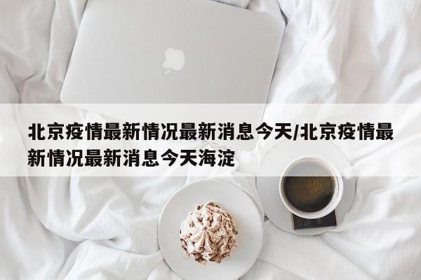北京疫情最新情况最新消息今天/北京疫情最新情况最新消息今天海淀