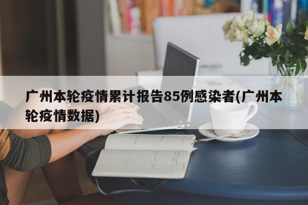 广州本轮疫情累计报告85例感染者(广州本轮疫情数据)