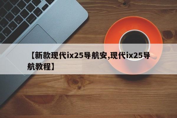 【新款现代ix25导航安,现代ix25导航教程】