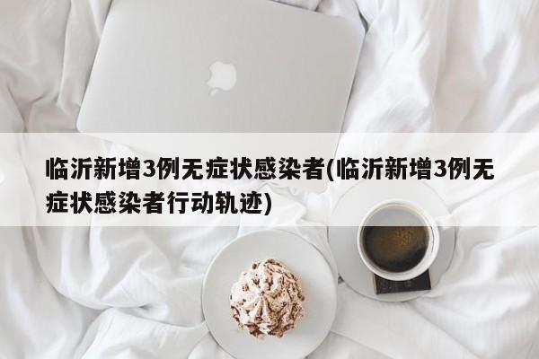 临沂新增3例无症状感染者(临沂新增3例无症状感染者行动轨迹)