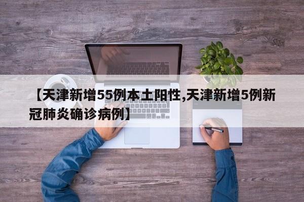 【天津新增55例本土阳性,天津新增5例新冠肺炎确诊病例】