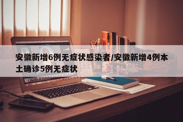 安徽新增6例无症状感染者/安徽新增4例本土确诊5例无症状