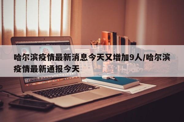 哈尔滨疫情最新消息今天又增加9人/哈尔滨疫情最新通报今天