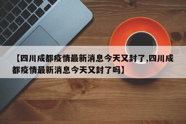 【四川成都疫情最新消息今天又封了,四川成都疫情最新消息今天又封了吗】