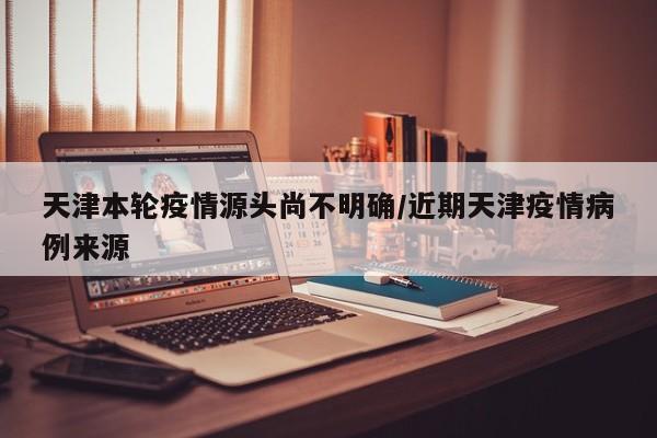 天津本轮疫情源头尚不明确/近期天津疫情病例来源