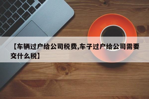 【车辆过户给公司税费,车子过户给公司需要交什么税】