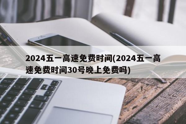 2024五一高速免费时间(2024五一高速免费时间30号晚上免费吗)