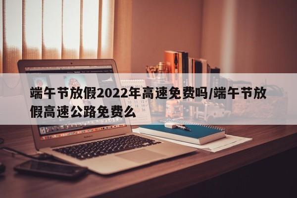 端午节放假2022年高速免费吗/端午节放假高速公路免费么