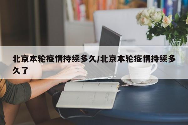 北京本轮疫情持续多久/北京本轮疫情持续多久了