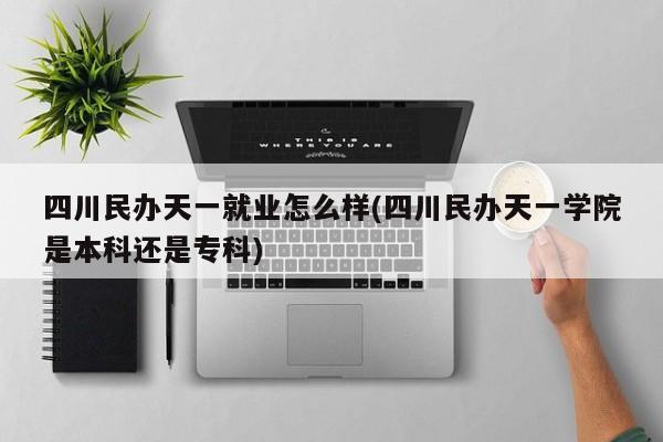 四川民办天一就业怎么样(四川民办天一学院是本科还是专科)