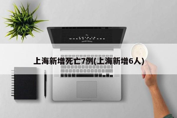 上海新增死亡7例(上海新增6人)