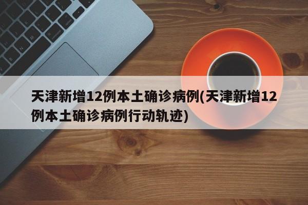 天津新增12例本土确诊病例(天津新增12例本土确诊病例行动轨迹)