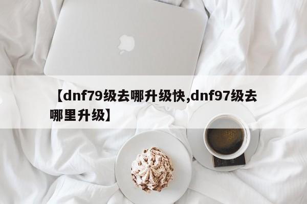 【dnf79级去哪升级快,dnf97级去哪里升级】