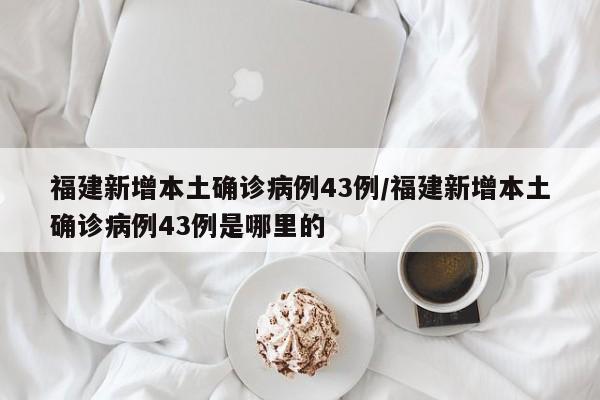 福建新增本土确诊病例43例/福建新增本土确诊病例43例是哪里的