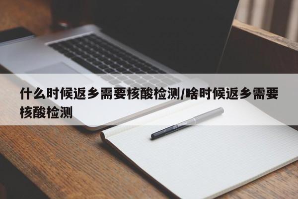 什么时候返乡需要核酸检测/啥时候返乡需要核酸检测